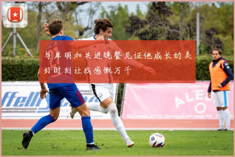与库明加共进晚餐见证他成长的美好时刻让我感慨万千