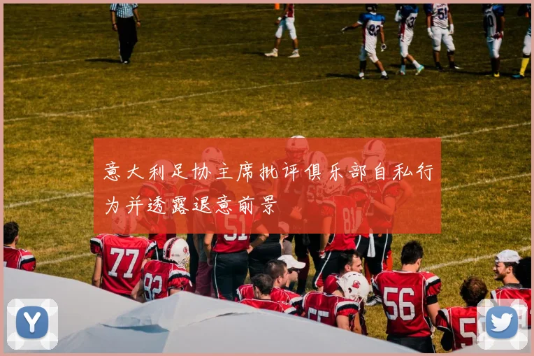意大利足协主席批评俱乐部自私行为并透露退意前景