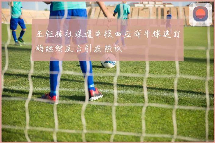 王钰栋社媒遭举报回应海牛球迷打码继续反击引发热议
