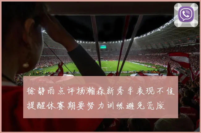 徐静雨点评杨瀚森新秀季表现不佳提醒休赛期要努力训练避免荒废