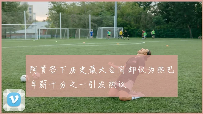 阿贾签下历史最大合同却仅为热巴年薪十分之一引发热议