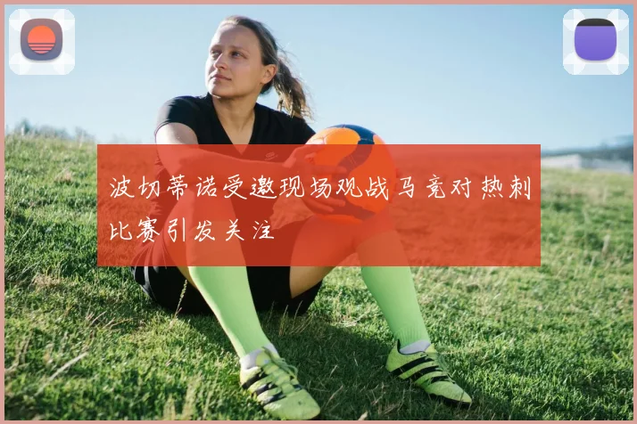 波切蒂诺受邀现场观战马竞对热刺比赛引发关注