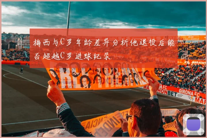 梅西与C罗年龄差异分析他退役后能否超越C罗进球纪录