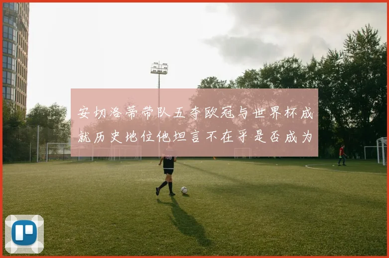 安切洛蒂带队五夺欧冠与世界杯成就历史地位他坦言不在乎是否成为第一人