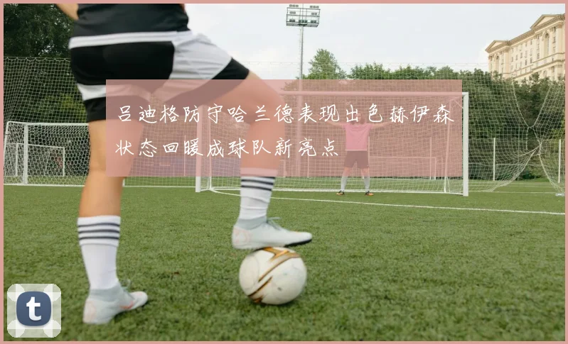 吕迪格防守哈兰德表现出色赫伊森状态回暖成球队新亮点