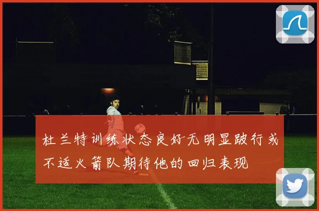 杜兰特训练状态良好无明显跛行或不适火箭队期待他的回归表现