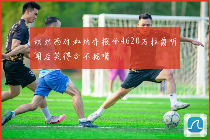 切尔西对加纳乔报价4620万拉爵听闻后笑得合不拢嘴