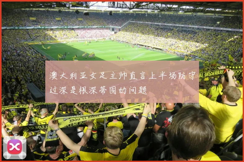 澳大利亚女足主帅直言上半场防守过深是根深蒂固的问题