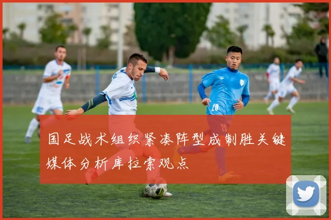 国足战术组织紧凑阵型成制胜关键媒体分析库拉索观点