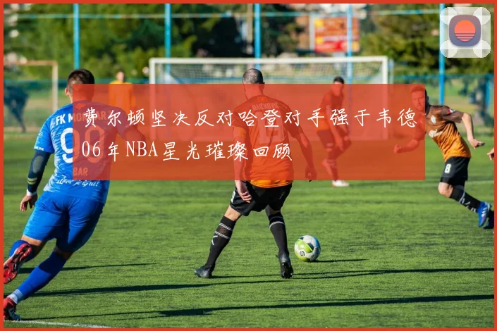 费尔顿坚决反对哈登对手强于韦德06年NBA星光璀璨回顾